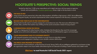Backed by data from 1
1,189 survey respondents and in-depth interviews with top experts at agencies,
brands, and social platforms, Hootsuite’s global report shines a light on the top trends in social.
Click here to read Hootsuite’s full Social Trends 2021 report.
THE RACE TO ROI
Using social to recover revenue lost in the wake of the pandemic will still be a high priority in 2021. But to differentiate
and win long-term loyalty, use social to rejuvenate the online customer experience with discovery, connection, and fun.
A GENERATIONAL BOOM ON SOCIAL
2020 was a tipping point for baby boomers online. Marketers that diversify how they reach this increasingly
digitally savvy and lucrative demographic can leapfrog others that are still blinded by ageism and stereotypes.
BRANDS FIND THEIR PLACE IN THE CONVERSATION
Many brands miss the mark on social by jumping into conversations too soon. The smart ones will be those who
sit back, listen, and then find creative ways of fitting into the social conversation instead of trying to lead it.
TYING ENGAGEMENT DATA TO CUSTOMER IDENTITY
With renewed momentum and executive attention on social, focus on using data to prove
that top-line social engagement is leading to more valuable customer relationships.
THE PERILS (AND PROMISE) OF PURPOSE
Bold brands start in the boardroom, not the front lines of social. Strong CMOs will use intelligence gathered by social teams to help
the organization adapt to new buyer beliefs while balancing the twin demands of building a better business and a better world.
HOOTSUITE’S PERSPECTIVE: SOCIAL TRENDS
 