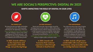 The internet has become highly individualistic
and politicised, which, is leaving people
rethinking the role digital plays in their lives.
They’re investing more time in life’s simple joys
– the calm of being in nature or the comfort
of feeling part of a local community – and
shifting the way they engage with their feeds,
to complement and nurture these priorities.
In 2021, brands will focus
on the importance and
appreciation of the little
things, not just the big things
THE SIMPLE LIFE
Pop culture has always been about bringing
societies and communities together. But
today, pop is playing a even greater role.
In a multi-platform, socially distanced and
increasingly fragmented media landscape,
people are engaging with shared musical
experiences as a way to connect and have
fun in virtual and digital spaces.
In 2021, brands will get more
comfortable with cross-channel
experiences, using accessible media
as a bridge between channels
POP METAVERSES
Recent years have seen rising anxieties around the
damaging impact social can play on offline relationships.
But as people reconnect with the original purpose of social
– to feel connected to loved ones and like-minded others
– some of these are beginning to fall away. Magnified
by necessity during lockdowns, people are getting
comfortable with humanising their digital communications,
seeking out higher quality connections online.
In 2021, brands will
humanise their customer
experience online through
intimate in-feed formats
IN-FEED INTIMACY
SHIFTS IMPACTING THE ROLE OF DIGITAL IN OUR LIVES
WE ARE SOCIAL’S PERSPECTIVE: DIGITAL IN 2021
 