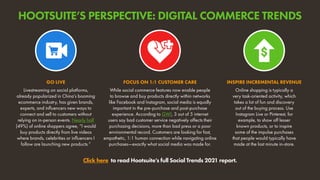 Livestreaming on social platforms,
already popularized in China’s booming
ecommerce industry, has given brands,
experts, and influencers new ways to
connect and sell to customers without
relying on in-person events. Nearly half
(49%) of online shoppers agree, “I would
buy products directly from live videos
where brands, celebrities or influencers I
follow are launching new products.”
GO LIVE
Online shopping is typically a
very task-oriented activity, which
takes a lot of fun and discovery
out of the buying process. Use
Instagram Live or Pinterest, for
example, to show off lesser
known products, or to inspire
some of the impulse purchases
that people would typically have
made at the last minute in-store.
INSPIRE INCREMENTAL REVENUE
While social commerce features now enable people
to browse and buy products directly within networks
like Facebook and Instagram, social media is equally
important in the pre-purchase and post-purchase
experience. According to GWI, 3 out of 5 internet
users say bad customer service negatively affects their
purchasing decisions, more than bad press or a poor
environmental record. Customers are looking for fast,
empathetic, 1:1 human connection while navigating online
purchases—exactly what social media was made for.
FOCUS ON 1:1 CUSTOMER CARE
Click here to read Hootsuite’s full Social Trends 2021 report.
HOOTSUITE’S PERSPECTIVE: DIGITAL COMMERCE TRENDS
 