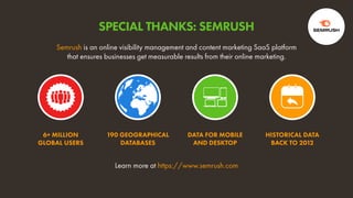 6+ MILLION
GLOBAL USERS
190 GEOGRAPHICAL
DATABASES
DATA FOR MOBILE
AND DESKTOP
HISTORICAL DATA
BACK TO 2012
Learn more at https://www.semrush.com
Semrush is an online visibility management and content marketing SaaS platform
that ensures businesses get measurable results from their online marketing.
SPECIAL THANKS: SEMRUSH
 