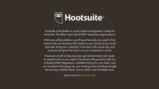 Hootsuite is the leader in social media management, trusted by
more than 18 million users and 4,000+ enterprise organizations.
With one unified platform, you’ll have the tools you need to find
and join the conversations that matter to your brand across social
channels, bring new customers in the door with social ads, and
measure and grow the return on your investment in social.
Hootsuite is built to help any team get started today and ready
to extend as far as you need in the future with powerful add-ons
including CRM integrations, scalable training for your team, and
our ecosystem that plugs into your existing tools including Google
My Business, Adobe Stock, Canva, Slack, and hundreds more.
Learn more at hootsuite.com
 