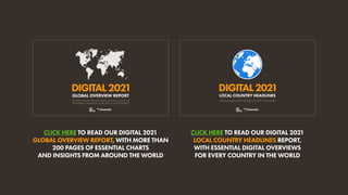 CLICK HERE TO READ OUR DIGITAL 2021
GLOBAL OVERVIEW REPORT, WITH MORE THAN
200 PAGES OF ESSENTIAL CHARTS
AND INSIGHTS FROM AROUND THE WORLD
CLICK HERE TO READ OUR DIGITAL 2021
LOCAL COUNTRY HEADLINES REPORT,
WITH ESSENTIAL DIGITAL OVERVIEWS
FOR EVERY COUNTRY IN THE WORLD
DIGITAL2021
THE LATEST INSIGHTS INTO HOW PEOPLE AROUND THE WORLD USE
THE INTERNET, SOCIAL MEDIA, MOBILE DEVICES, AND ECOMMERCE
GLOBAL OVERVIEW REPORT
DIGITAL2021
ESSENTIAL DIGITAL DATA FOR EVERY COUNTRY IN THE WORLD
LOCAL COUNTRY HEADLINES
 