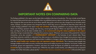 !
The findings published in this report use the latest data available at the time of production. This may include revised figures
for historical data points that were not available when we published previous reports in this series. From time to time, we may
also change the data sources that we use to inform specific data points, and we may also change how we calculate certain
values. Similarly, our data partners may change the ways in which they source or calculate the data they share with us. As
a result, findings published in this report may not correlate with findings published in our previous reports, especially
where such findings represent change over time (e.g. annual growth figures). Where we report figures for change over
time, such figures will use the latest available data, so we recommend using the values published in this report,
rather than trying to recalculate them using data from previous reports. Wherever we’re aware of the potential for historical
mismatches, we’ve also included a  COMPARABILITY ADVISORY in the footnotes of each relevant slide. Please
read these advisories carefully to understand how data sources or calculations have changed since previous reports, and
beware of making any comparisons with historical data. In addition to changes in data sources and calculations, please also
note that social media user numbers may not represent unique individuals. This is because some people may
manage multiple social media accounts, and because some social media accounts may represent ‘non-human’ entities such
as animals, groups and organisations, locations, and more. As a result, the figures we publish for social media users may
exceed the figures we publish for internet users. While this may seem counter-intuitive, such differences do not represent
mistakes. For further information, please see the “notes on data variance, mismatches, and curiosities” at the end of this report.
IMPORTANT NOTES ON COMPARING DATA
 