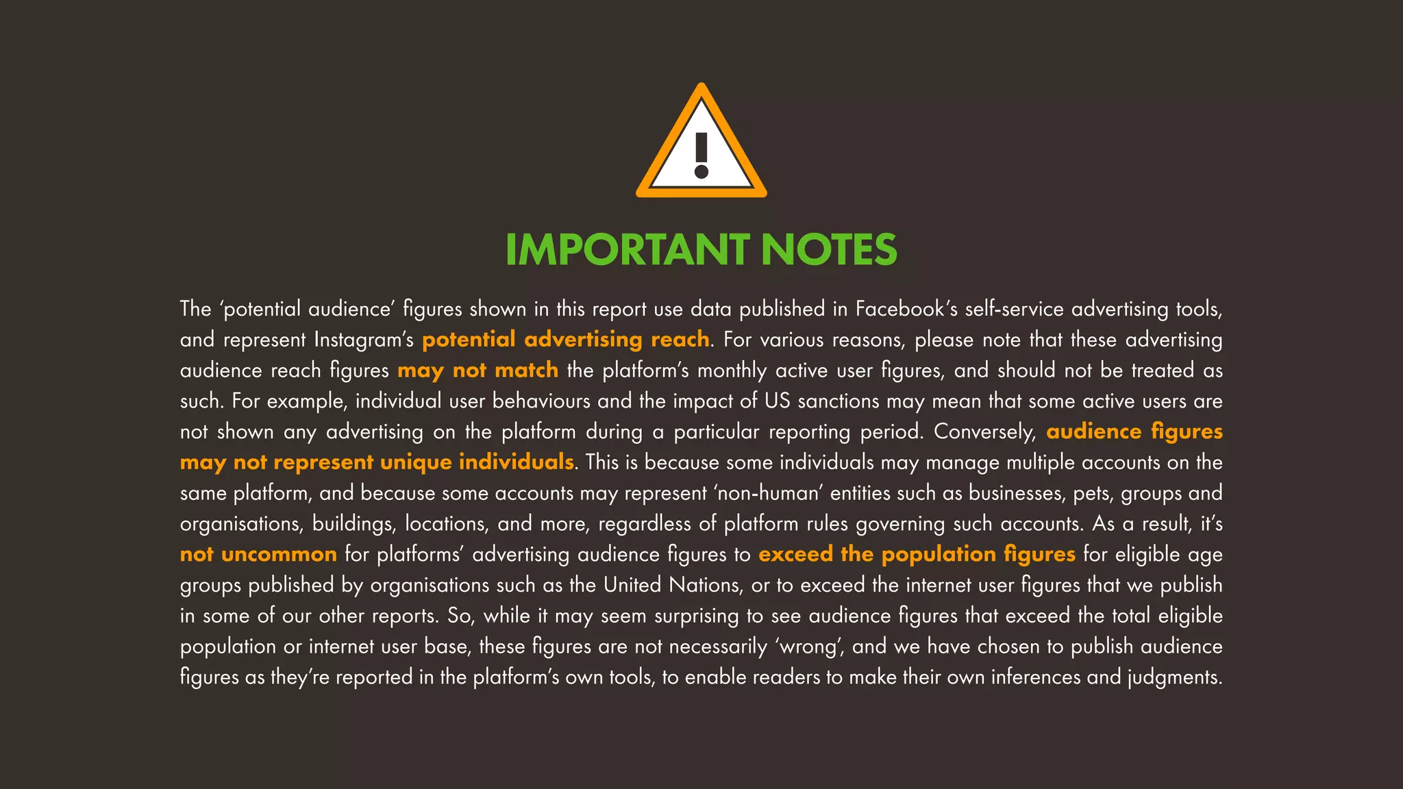 !
The ‘potential audience’ figures shown in this report use data published in Facebook’s self-service advertising tools,
and represent Instagram’s potential advertising reach. For various reasons, please note that these advertising
audience reach figures may not match the platform’s monthly active user figures, and should not be treated as
such. For example, individual user behaviours and the impact of US sanctions may mean that some active users are
not shown any advertising on the platform during a particular reporting period. Conversely, audience figures
may not represent unique individuals. This is because some individuals may manage multiple accounts on the
same platform, and because some accounts may represent ‘non-human’ entities such as businesses, pets, groups and
organisations, buildings, locations, and more, regardless of platform rules governing such accounts. As a result, it’s
not uncommon for platforms’ advertising audience figures to exceed the population figures for eligible age
groups published by organisations such as the United Nations, or to exceed the internet user figures that we publish
in some of our other reports. So, while it may seem surprising to see audience figures that exceed the total eligible
population or internet user base, these figures are not necessarily ‘wrong’, and we have chosen to publish audience
figures as they’re reported in the platform’s own tools, to enable readers to make their own inferences and judgments.
IMPORTANT NOTES
 