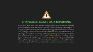!
In Q4 2021, Meta made some important changes to how its self-service tools report the
potential advertising reach of its platforms, including a move to publishing audience figures as
a range instead of as an absolute number. Our analysis suggests that Meta also revised its base
data, resulting in some important corrections to published audience figures for Facebook and
Messenger. As a result, we are currently unable to provide any figures for changes over time in
these platforms’ audiences, and we advise readers not to compare the advertising audience
figures for Facebook and Messenger contained within this report with figures published for
those platforms in previous reports. For more information, please read our complete notes on
data variance, potential mismatches, and curiosities: https://datareportal.com/notes-on-data.
CHANGES IN META’S DATA REPORTING
 