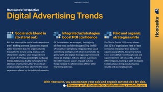 Hootsuite’s Perspective
Digital Advertising Trends
Social ads blend in
(to stand out)
Ads that interrupt the social media experience
aren’t working anymore. Consumers respond
better to content that fits organically into
the platforms they’re using. In 2022, 51%
of marketers say they plan to spend more
on social advertising, according to our Social
Trends 2022 survey. But to truly capture the
attention of consumers, they’ll have to get
creative and ensure their ads mimic the social
experiences offered by the individual networks.
Integratedadstrategies
boost ROI confidence
Of the marketers we surveyed, the majority
of those most confident in quantifying the ROI
of social have completely integrated their social
advertising strategies with other channels like TV,
print, OOH, and digital. Moving away from siloed
social ad strategies not only allows businesses
to better measure social’s impact, but also
helps increase the effectiveness of their other
marketing activities.
Paid and organic
strategies unite
Our Social Trends 2022 survey shows
that 92% of organizations have at least
somewhat integrated their paid and
organic social efforts. Social marketers
have learned that even though paid and
organic content can be used to achieve
different goals, looking at both strategies
holistically can bring about amazing
results and accelerate growth.
With Hootsuite, you can manage your paid and organic content side-by-side.
Discover what Hootsuite Social Advertising can do for you.
PARTNER CONTENT
 