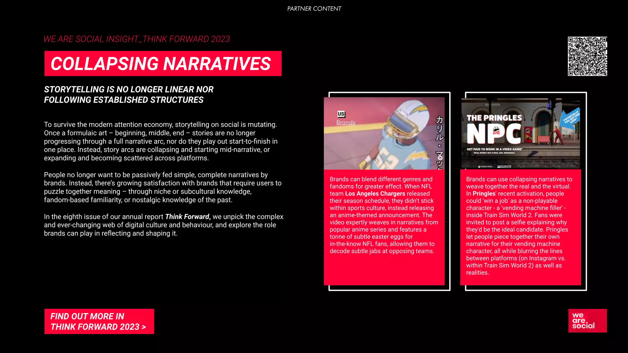WE ARE SOCIAL INSIGHT_THINK FORWARD 2023
STORYTELLING IS NO LONGER LINEAR NOR
FOLLOWING ESTABLISHED STRUCTURES
COLLAPSING NARRATIVES
To survive the modern attention economy, storytelling on social is mutating.
Once a formulaic art – beginning, middle, end – stories are no longer
progressing through a full narrative arc, nor do they play out start-to-ﬁnish in
one place. Instead, story arcs are collapsing and starting mid-narrative, or
expanding and becoming scattered across platforms.
People no longer want to be passively fed simple, complete narratives by
brands. Instead, there’s growing satisfaction with brands that require users to
puzzle together meaning – through niche or subcultural knowledge,
fandom-based familiarity, or nostalgic knowledge of the past.
In the eighth issue of our annual report Think Forward, we unpick the complex
and ever-changing web of digital culture and behaviour, and explore the role
brands can play in reﬂecting and shaping it.
FIND OUT MORE IN
THINK FORWARD 2023 >
Brands can blend different genres and
fandoms for greater effect. When NFL
team Los Angeles Chargers released
their season schedule, they didn’t stick
within sports culture, instead releasing
an anime-themed announcement. The
video expertly weaves in narratives from
popular anime series and features a
tonne of subtle easter eggs for
in-the-know NFL fans, allowing them to
decode subtle jabs at opposing teams.
Brands can use collapsing narratives to
weave together the real and the virtual.
In Pringles' recent activation, people
could 'win a job' as a non-playable
character - a 'vending machine ﬁller' -
inside Train Sim World 2. Fans were
invited to post a selﬁe explaining why
they'd be the ideal candidate. Pringles
let people piece together their own
narrative for their vending machine
character, all while blurring the lines
between platforms (on Instagram vs.
within Train Sim World 2) as well as
realities.
PARTNER CONTENT
 