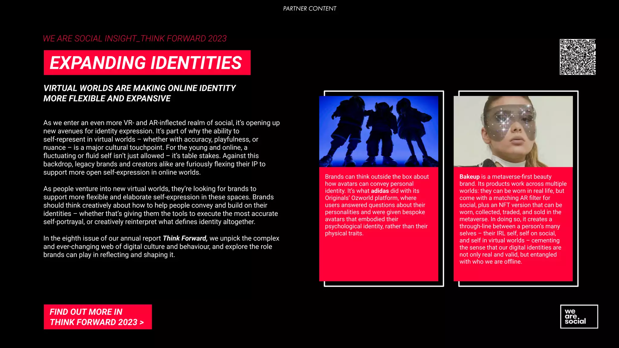 VIRTUAL WORLDS ARE MAKING ONLINE IDENTITY
MORE FLEXIBLE AND EXPANSIVE
EXPANDING IDENTITIES
As we enter an even more VR- and AR-inﬂected realm of social, it’s opening up
new avenues for identity expression. It’s part of why the ability to
self-represent in virtual worlds – whether with accuracy, playfulness, or
nuance – is a major cultural touchpoint. For the young and online, a
ﬂuctuating or ﬂuid self isn’t just allowed – it’s table stakes. Against this
backdrop, legacy brands and creators alike are furiously ﬂexing their IP to
support more open self-expression in online worlds.
As people venture into new virtual worlds, they’re looking for brands to
support more ﬂexible and elaborate self-expression in these spaces. Brands
should think creatively about how to help people convey and build on their
identities – whether that’s giving them the tools to execute the most accurate
self-portrayal, or creatively reinterpret what deﬁnes identity altogether.
In the eighth issue of our annual report Think Forward, we unpick the complex
and ever-changing web of digital culture and behaviour, and explore the role
brands can play in reﬂecting and shaping it.
FIND OUT MORE IN
THINK FORWARD 2023 >
Brands can think outside the box about
how avatars can convey personal
identity. It’s what adidas did with its
Originals’ Ozworld platform, where
users answered questions about their
personalities and were given bespoke
avatars that embodied their
psychological identity, rather than their
physical traits.
Bakeup is a metaverse-ﬁrst beauty
brand. Its products work across multiple
worlds: they can be worn in real life, but
come with a matching AR ﬁlter for
social, plus an NFT version that can be
worn, collected, traded, and sold in the
metaverse. In doing so, it creates a
through-line between a person’s many
selves – their IRL self, self on social,
and self in virtual worlds – cementing
the sense that our digital identities are
not only real and valid, but entangled
with who we are oﬄine.
WE ARE SOCIAL INSIGHT_THINK FORWARD 2023
PARTNER CONTENT
 