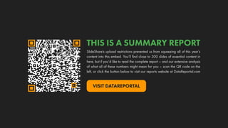 THIS IS A SUMMARY REPORT
SlideShare’s upload restrictions prevented us from squeezing all of this year’s
content into this embed. You’ll find close to 300 slides of essential content in
here, but if you’d like to read the complete report – and our extensive analysis
of what all of these numbers might mean for you – scan the QR code on the
left, or click the button below to visit our reports website at DataReportal.com
VISIT DATAREPORTAL
 