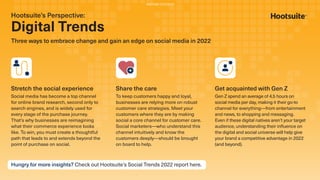 Hootsuite’s Perspective:
Digital Trends
Three ways to embrace change and gain an edge on social media in 2022
Stretch the social experience
Social media has become a top channel
for online brand research, second only to
search engines, and is widely used for
every stage of the purchase journey.
That’s why businesses are reimagining
what their commerce experience looks
like. To win, you must create a thoughtful
path that leads to and extends beyond the
point of purchase on social.
Share the care
To keep customers happy and loyal,
businesses are relying more on robust
customer care strategies. Meet your
customers where they are by making
social a core channel for customer care.
Social marketers—who understand this
channel intuitively and know the
customers deeply—should be brought
on board to help.
Get acquainted with Gen Z
Gen Z spend an average of 4.5 hours on
social media per day, making it their go-to
channel for everything—from entertainment
and news, to shopping and messaging.
Even if these digital natives aren’t your target
audience, understanding their inﬂuence on
the digital and social universe will help give
your brand a competitive advantage in 2022
(and beyond).
Hungry for more insights? Check out Hootsuite’s Social Trends 2022 report here.
PARTNER CONTENT
 