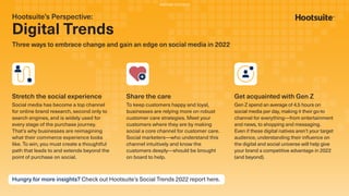 Hootsuite’s Perspective:
Digital Trends
Three ways to embrace change and gain an edge on social media in 2022
Stretch the social experience
Social media has become a top channel
for online brand research, second only to
search engines, and is widely used for
every stage of the purchase journey.
That’s why businesses are reimagining
what their commerce experience looks
like. To win, you must create a thoughtful
path that leads to and extends beyond the
point of purchase on social.
Share the care
To keep customers happy and loyal,
businesses are relying more on robust
customer care strategies. Meet your
customers where they are by making
social a core channel for customer care.
Social marketers—who understand this
channel intuitively and know the
customers deeply—should be brought
on board to help.
Get acquainted with Gen Z
Gen Z spend an average of 4.5 hours on
social media per day, making it their go-to
channel for everything—from entertainment
and news, to shopping and messaging.
Even if these digital natives aren’t your target
audience, understanding their inﬂuence on
the digital and social universe will help give
your brand a competitive advantage in 2022
(and beyond).
Hungry for more insights? Check out Hootsuite’s Social Trends 2022 report here.
PARTNER CONTENT
 
