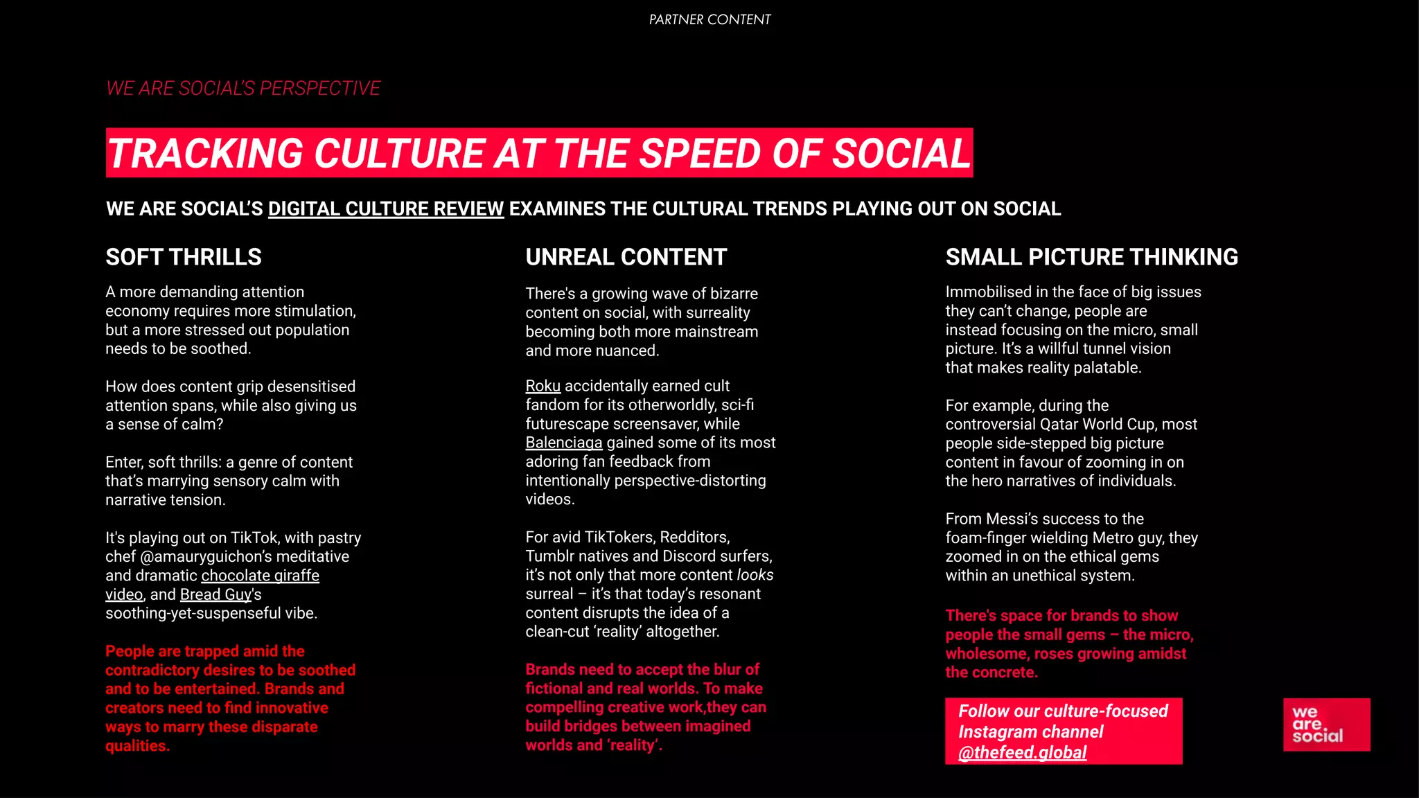 WE ARE SOCIAL’S PERSPECTIVE
TRACKING CULTURE AT THE SPEED OF SOCIAL
WE ARE SOCIAL’S DIGITAL CULTURE REVIEW EXAMINES THE CULTURAL TRENDS PLAYING OUT ON SOCIAL
A more demanding attention
economy requires more stimulation,
but a more stressed out population
needs to be soothed.
How does content grip desensitised
attention spans, while also giving us
a sense of calm?
Enter, soft thrills: a genre of content
that’s marrying sensory calm with
narrative tension.
It's playing out on TikTok, with pastry
chef @amauryguichon’s meditative
and dramatic chocolate giraffe
video, and Bread Guy's
soothing-yet-suspenseful vibe.
People are trapped amid the
contradictory desires to be soothed
and to be entertained. Brands and
creators need to ﬁnd innovative
ways to marry these disparate
qualities.
SOFT THRILLS
There's a growing wave of bizarre
content on social, with surreality
becoming both more mainstream
and more nuanced.
Roku accidentally earned cult
fandom for its otherworldly, sci-ﬁ
futurescape screensaver, while
Balenciaga gained some of its most
adoring fan feedback from
intentionally perspective-distorting
videos.
For avid TikTokers, Redditors,
Tumblr natives and Discord surfers,
it’s not only that more content looks
surreal – it’s that today’s resonant
content disrupts the idea of a
clean-cut ‘reality’ altogether.
Brands need to accept the blur of
ﬁctional and real worlds. To make
compelling creative work,they can
build bridges between imagined
worlds and ‘reality’.
UNREAL CONTENT
Immobilised in the face of big issues
they can’t change, people are
instead focusing on the micro, small
picture. It’s a willful tunnel vision
that makes reality palatable.
For example, during the
controversial Qatar World Cup, most
people side-stepped big picture
content in favour of zooming in on
the hero narratives of individuals.
From Messi’s success to the
foam-ﬁnger wielding Metro guy, they
zoomed in on the ethical gems
within an unethical system.
There's space for brands to show
people the small gems – the micro,
wholesome, roses growing amidst
the concrete.
SMALL PICTURE THINKING
Follow our culture-focused
Instagram channel
@thefeed.global
PARTNER CONTENT
 
