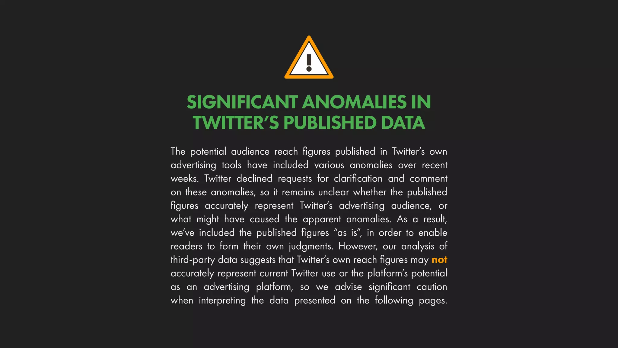 !
SIGNIFICANT ANOMALIES IN
TWITTER’S PUBLISHED DATA
The potential audience reach figures published in Twitter’s own
advertising tools have included various anomalies over recent
weeks. Twitter declined requests for clarification and comment
on these anomalies, so it remains unclear whether the published
figures accurately represent Twitter’s advertising audience, or
what might have caused the apparent anomalies. As a result,
we’ve included the published figures “as is”, in order to enable
readers to form their own judgments. However, our analysis of
third-party data suggests that Twitter’s own reach figures may not
accurately represent current Twitter use or the platform’s potential
as an advertising platform, so we advise significant caution
when interpreting the data presented on the following pages.
 