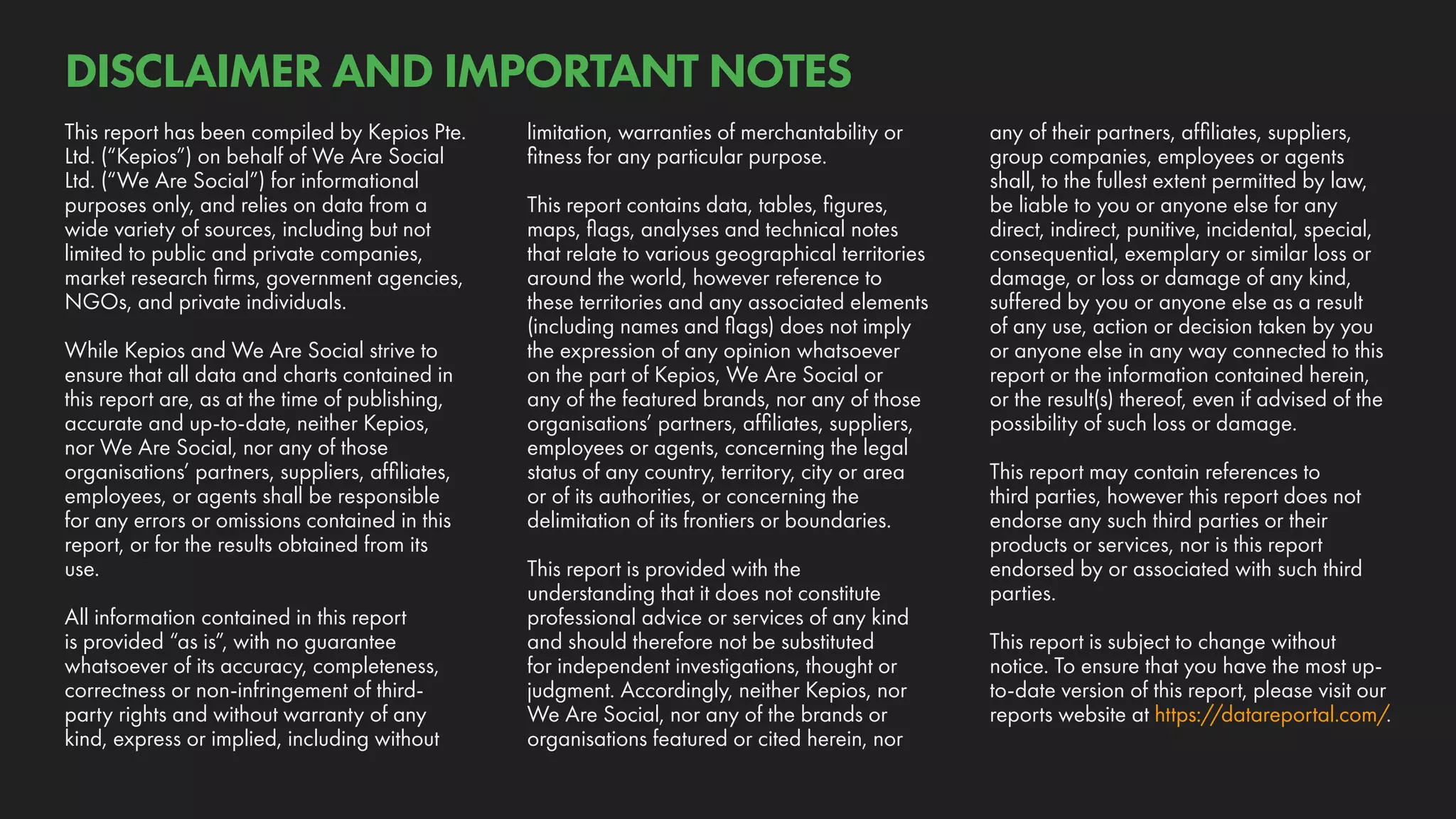 any of their partners, affiliates, suppliers,
group companies, employees or agents
shall, to the fullest extent permitted by law,
be liable to you or anyone else for any
direct, indirect, punitive, incidental, special,
consequential, exemplary or similar loss or
damage, or loss or damage of any kind,
suffered by you or anyone else as a result
of any use, action or decision taken by you
or anyone else in any way connected to this
report or the information contained herein,
or the result(s) thereof, even if advised of the
possibility of such loss or damage.
This report may contain references to
third parties, however this report does not
endorse any such third parties or their
products or services, nor is this report
endorsed by or associated with such third
parties.
This report is subject to change without
notice. To ensure that you have the most up-
to-date version of this report, please visit our
reports website at https://datareportal.com/.
limitation, warranties of merchantability or
fitness for any particular purpose.
This report contains data, tables, figures,
maps, flags, analyses and technical notes
that relate to various geographical territories
around the world, however reference to
these territories and any associated elements
(including names and flags) does not imply
the expression of any opinion whatsoever
on the part of Kepios, We Are Social or
any of the featured brands, nor any of those
organisations’ partners, affiliates, suppliers,
employees or agents, concerning the legal
status of any country, territory, city or area
or of its authorities, or concerning the
delimitation of its frontiers or boundaries.
This report is provided with the
understanding that it does not constitute
professional advice or services of any kind
and should therefore not be substituted
for independent investigations, thought or
judgment. Accordingly, neither Kepios, nor
We Are Social, nor any of the brands or
organisations featured or cited herein, nor
This report has been compiled by Kepios Pte.
Ltd. (“Kepios”) on behalf of We Are Social
Ltd. (“We Are Social”) for informational
purposes only, and relies on data from a
wide variety of sources, including but not
limited to public and private companies,
market research firms, government agencies,
NGOs, and private individuals.
While Kepios and We Are Social strive to
ensure that all data and charts contained in
this report are, as at the time of publishing,
accurate and up-to-date, neither Kepios,
nor We Are Social, nor any of those
organisations’ partners, suppliers, affiliates,
employees, or agents shall be responsible
for any errors or omissions contained in this
report, or for the results obtained from its
use.
All information contained in this report
is provided “as is”, with no guarantee
whatsoever of its accuracy, completeness,
correctness or non-infringement of third-
party rights and without warranty of any
kind, express or implied, including without
DISCLAIMER AND IMPORTANT NOTES
 