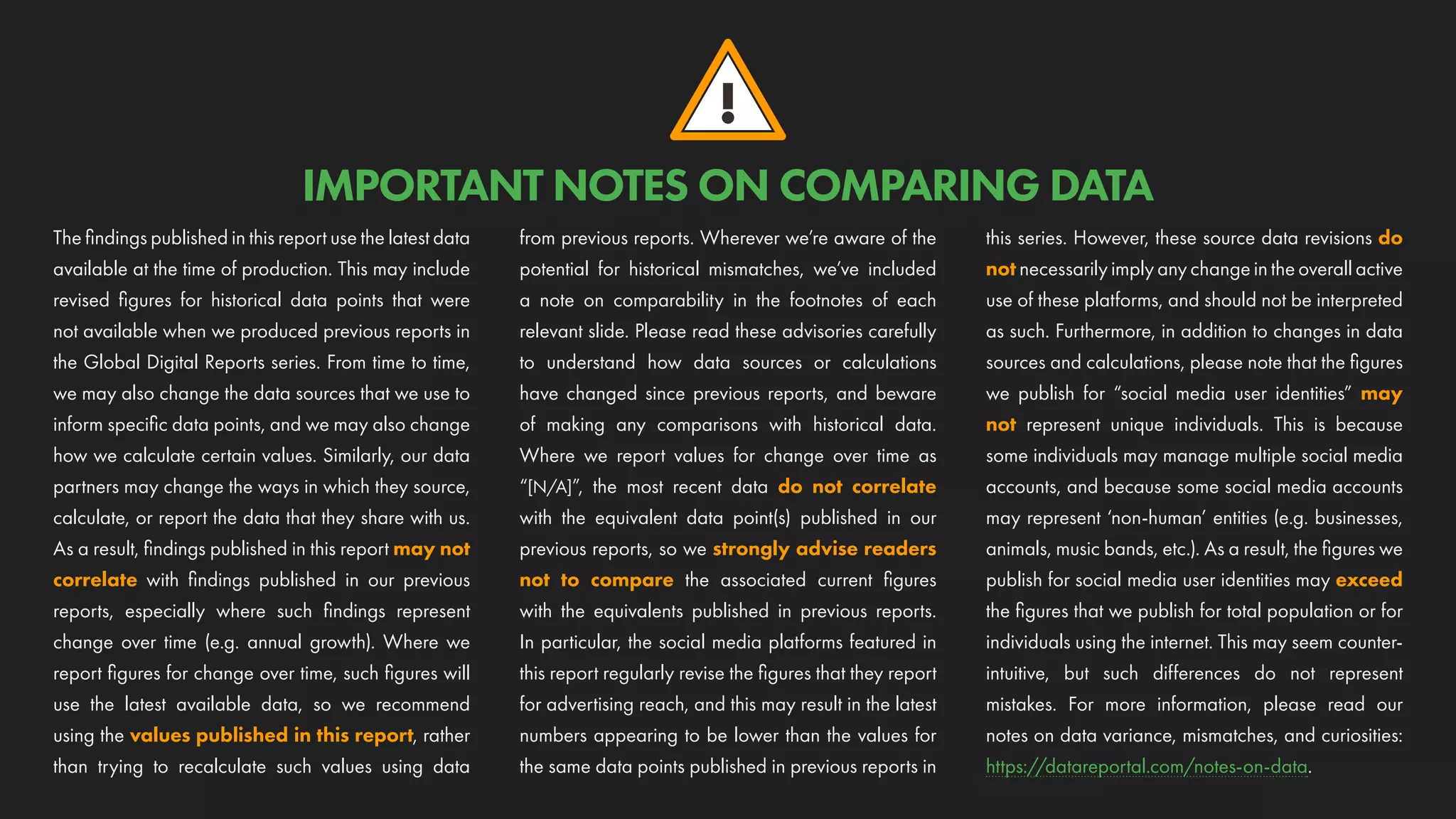 !
IMPORTANT NOTES ON COMPARING DATA
The findings published in this report use the latest data
available at the time of production. This may include
revised figures for historical data points that were
not available when we produced previous reports in
the Global Digital Reports series. From time to time,
we may also change the data sources that we use to
inform specific data points, and we may also change
how we calculate certain values. Similarly, our data
partners may change the ways in which they source,
calculate, or report the data that they share with us.
As a result, findings published in this report may not
correlate with findings published in our previous
reports, especially where such findings represent
change over time (e.g. annual growth). Where we
report figures for change over time, such figures will
use the latest available data, so we recommend
using the values published in this report, rather
than trying to recalculate such values using data
from previous reports. Wherever we’re aware of the
potential for historical mismatches, we’ve included
a note on comparability in the footnotes of each
relevant slide. Please read these advisories carefully
to understand how data sources or calculations
have changed since previous reports, and beware
of making any comparisons with historical data.
Where we report values for change over time as
“[N/A]”, the most recent data do not correlate
with the equivalent data point(s) published in our
previous reports, so we strongly advise readers
not to compare the associated current figures
with the equivalents published in previous reports.
In particular, the social media platforms featured in
this report regularly revise the figures that they report
for advertising reach, and this may result in the latest
numbers appearing to be lower than the values for
the same data points published in previous reports in
this series. However, these source data revisions do
not necessarily imply any change in the overall active
use of these platforms, and should not be interpreted
as such. Furthermore, in addition to changes in data
sources and calculations, please note that the figures
we publish for “social media user identities” may
not represent unique individuals. This is because
some individuals may manage multiple social media
accounts, and because some social media accounts
may represent ‘non-human’ entities (e.g. businesses,
animals, music bands, etc.). As a result, the figures we
publish for social media user identities may exceed
the figures that we publish for total population or for
individuals using the internet. This may seem counter-
intuitive, but such differences do not represent
mistakes. For more information, please read our
notes on data variance, mismatches, and curiosities:
https://datareportal.com/notes-on-data.
 