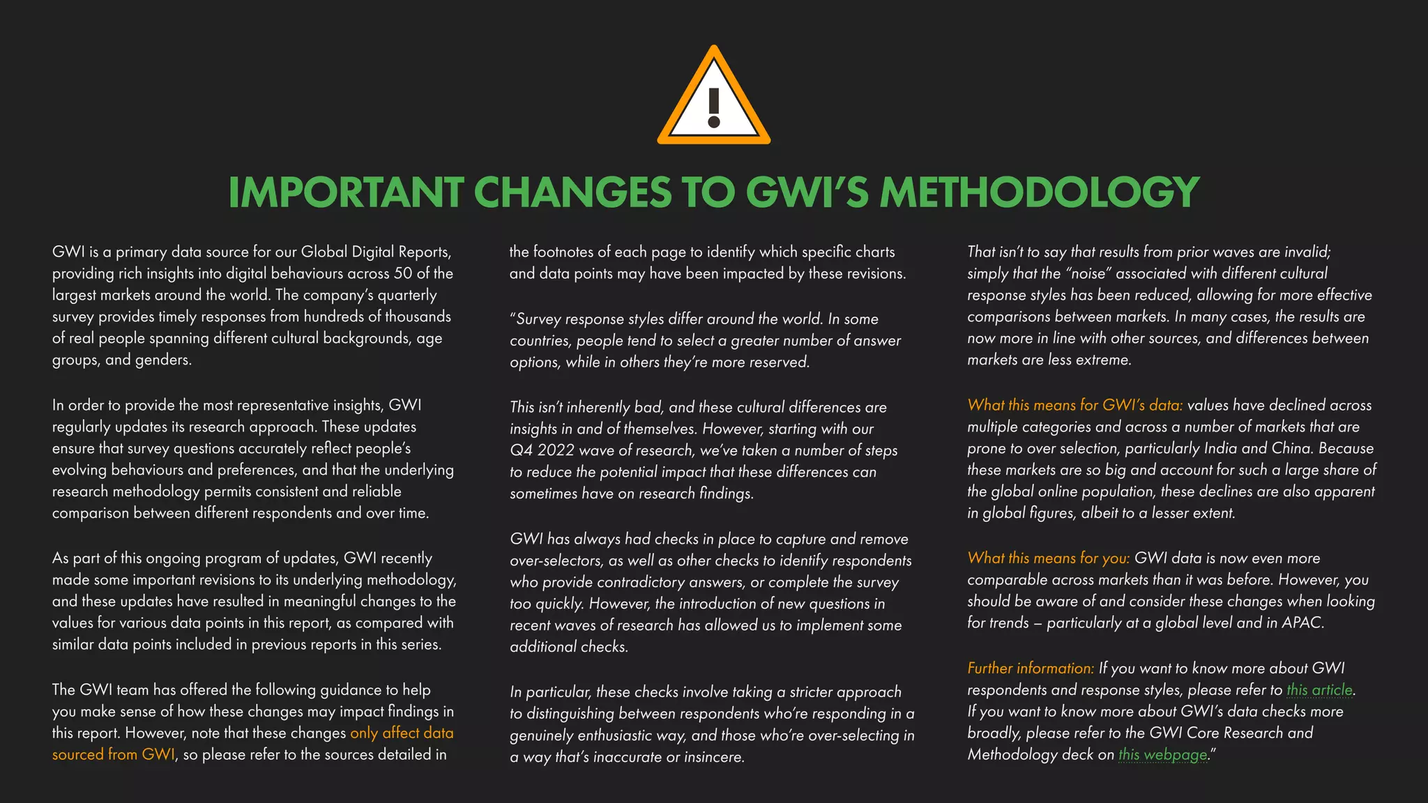 !
IMPORTANT CHANGES TO GWI’S METHODOLOGY
GWI is a primary data source for our Global Digital Reports,
providing rich insights into digital behaviours across 50 of the
largest markets around the world. The company’s quarterly
survey provides timely responses from hundreds of thousands
of real people spanning different cultural backgrounds, age
groups, and genders.
In order to provide the most representative insights, GWI
regularly updates its research approach. These updates
ensure that survey questions accurately reflect people’s
evolving behaviours and preferences, and that the underlying
research methodology permits consistent and reliable
comparison between different respondents and over time.
As part of this ongoing program of updates, GWI recently
made some important revisions to its underlying methodology,
and these updates have resulted in meaningful changes to the
values for various data points in this report, as compared with
similar data points included in previous reports in this series.
The GWI team has offered the following guidance to help
you make sense of how these changes may impact findings in
this report. However, note that these changes only affect data
sourced from GWI, so please refer to the sources detailed in
the footnotes of each page to identify which specific charts
and data points may have been impacted by these revisions.
“Survey response styles differ around the world. In some
countries, people tend to select a greater number of answer
options, while in others they’re more reserved.
This isn’t inherently bad, and these cultural differences are
insights in and of themselves. However, starting with our
Q4 2022 wave of research, we’ve taken a number of steps
to reduce the potential impact that these differences can
sometimes have on research findings.
GWI has always had checks in place to capture and remove
over-selectors, as well as other checks to identify respondents
who provide contradictory answers, or complete the survey
too quickly. However, the introduction of new questions in
recent waves of research has allowed us to implement some
additional checks.
In particular, these checks involve taking a stricter approach
to distinguishing between respondents who’re responding in a
genuinely enthusiastic way, and those who’re over-selecting in
a way that’s inaccurate or insincere.
That isn’t to say that results from prior waves are invalid;
simply that the “noise” associated with different cultural
response styles has been reduced, allowing for more effective
comparisons between markets. In many cases, the results are
now more in line with other sources, and differences between
markets are less extreme.
What this means for GWI’s data: values have declined across
multiple categories and across a number of markets that are
prone to over selection, particularly India and China. Because
these markets are so big and account for such a large share of
the global online population, these declines are also apparent
in global figures, albeit to a lesser extent.
What this means for you: GWI data is now even more
comparable across markets than it was before. However, you
should be aware of and consider these changes when looking
for trends – particularly at a global level and in APAC.
Further information: If you want to know more about GWI
respondents and response styles, please refer to this article.
If you want to know more about GWI’s data checks more
broadly, please refer to the GWI Core Research and
Methodology deck on this webpage.”
 