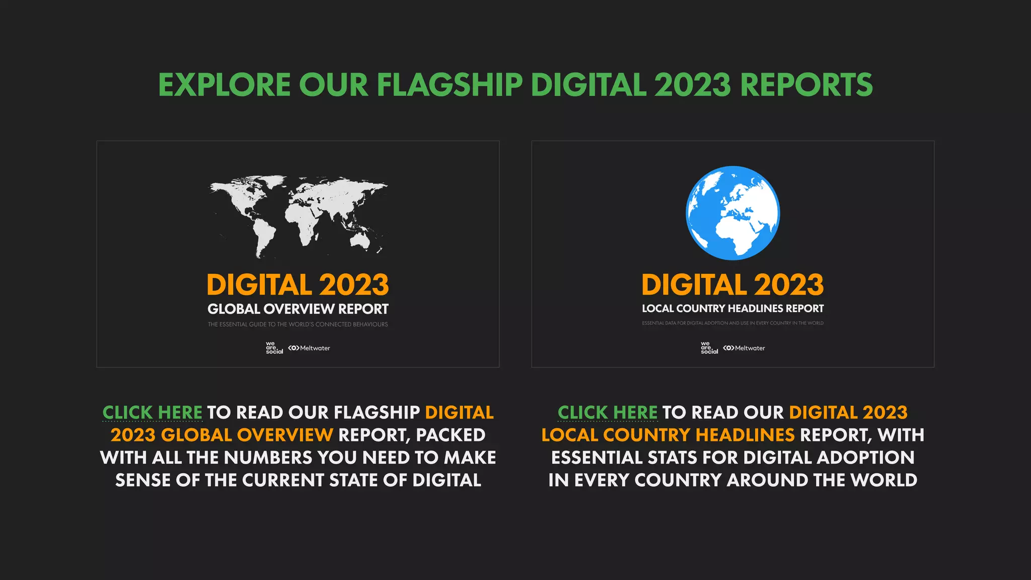 ESSENTIAL DATA FOR DIGITAL ADOPTION AND USE IN EVERY COUNTRY IN THE WORLD
DIGITAL 2023
LOCAL COUNTRY HEADLINES REPORT
THE ESSENTIAL GUIDE TO THE WORLD’S CONNECTED BEHAVIOURS
GLOBAL OVERVIEW REPORT
DIGITAL 2023
CLICK HERE TO READ OUR DIGITAL 2023
LOCAL COUNTRY HEADLINES REPORT, WITH
ESSENTIAL STATS FOR DIGITAL ADOPTION
IN EVERY COUNTRY AROUND THE WORLD
CLICK HERE TO READ OUR FLAGSHIP DIGITAL
2023 GLOBAL OVERVIEW REPORT, PACKED
WITH ALL THE NUMBERS YOU NEED TO MAKE
SENSE OF THE CURRENT STATE OF DIGITAL
EXPLORE OUR FLAGSHIP DIGITAL 2023 REPORTS
 