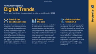 Hootsuite’s Perspective
Digital Trends
Three ways to embrace change and gain an edge on social media in 2022
Stretch the
social experience
There’s more to social commerce than
having a “buy now” button in your posts.
Social media has become a top channel
for online brand research, second only
to search engines, and is widely used for
every stage of the purchase journey.
That’s why businesses are reimagining
what their commerce experience looks
like. To win in 2022, you must create a
thoughtful path that leads to and extends
far beyond the point of purchase on social.
Share
the care
Once upon a time, businesses could afford
to dabble in social customer service. But
since the pandemic, most have relied on a
more robust customer care strategy to find
their happily ever after. In 2022, brands will
continue to meet customers where they
are by making social a core channel for
customer care, and social marketers—who
understand this channel intuitively and
know the customers deeply—should be
brought on board to help.
Get acquainted
with Gen Z
Gen Z is currently the largest demographic
group globally. They spend an average of
3 hours on social media per day, and social
is their go-to channel for everything from
entertainment and news, to shopping
and messaging. These digital natives are
driving where social is headed next. And
even if Gen Z isn’t your target audience,
understanding their influence on the digital
and social universe will help give your
brand a competitive advantage in 2022
(and beyond).
PARTNER CONTENT
 