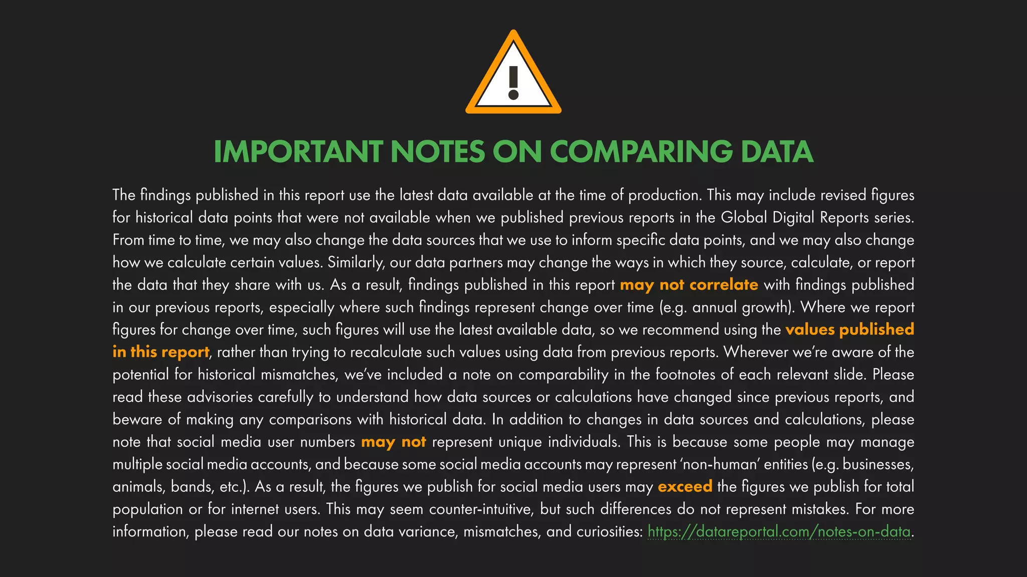 !
The findings published in this report use the latest data available at the time of production. This may include revised figures
for historical data points that were not available when we published previous reports in the Global Digital Reports series.
From time to time, we may also change the data sources that we use to inform specific data points, and we may also change
how we calculate certain values. Similarly, our data partners may change the ways in which they source, calculate, or report
the data that they share with us. As a result, findings published in this report may not correlate with findings published
in our previous reports, especially where such findings represent change over time (e.g. annual growth). Where we report
figures for change over time, such figures will use the latest available data, so we recommend using the values published
in this report, rather than trying to recalculate such values using data from previous reports. Wherever we’re aware of the
potential for historical mismatches, we’ve included a note on comparability in the footnotes of each relevant slide. Please
read these advisories carefully to understand how data sources or calculations have changed since previous reports, and
beware of making any comparisons with historical data. In addition to changes in data sources and calculations, please
note that social media user numbers may not represent unique individuals. This is because some people may manage
multiple social media accounts, and because some social media accounts may represent ‘non-human’ entities (e.g. businesses,
animals, bands, etc.). As a result, the figures we publish for social media users may exceed the figures we publish for total
population or for internet users. This may seem counter-intuitive, but such differences do not represent mistakes. For more
information, please read our notes on data variance, mismatches, and curiosities: https://datareportal.com/notes-on-data.
IMPORTANT NOTES ON COMPARING DATA
 