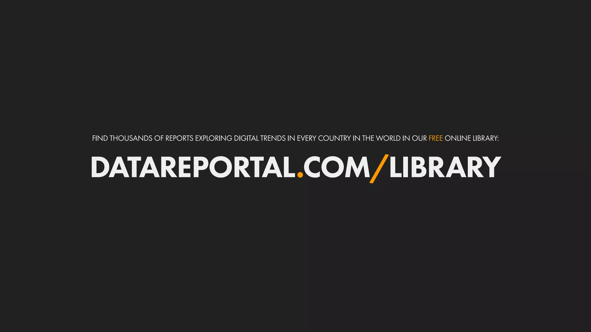 DATAREPORTAL.COM/LIBRARY
FIND THOUSANDS OF REPORTS EXPLORING DIGITAL TRENDS IN EVERY COUNTRY IN THE WORLD IN OUR FREE ONLINE LIBRARY:
 