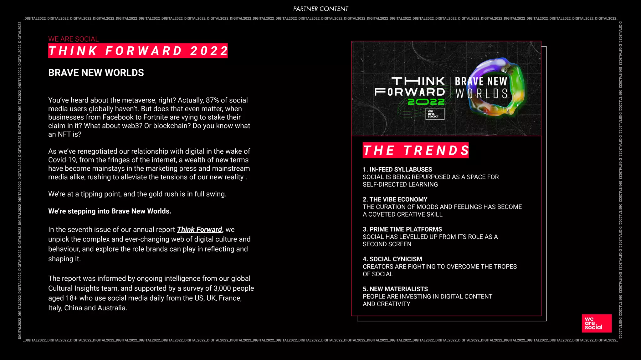 _DIGITAL2022_DIGITAL2022_DIGITAL2022_DIGITAL2022_DIGITAL2022_DIGITAL2022_DIGITAL2022_DIGITAL2022_DIGITAL2022_DIGITAL2022_DIGITAL2022_DIGITAL2022_DIGITAL2022_DIGITAL2022_DIGITAL2022_DIGITAL2022_DIGITAL2022_DIGITAL2022_DIGITAL2022_DIGITAL2022_DIGITAL2022_DIGITAL2022_DIGITAL2022_DIGITAL2022_DIGITAL2022_DIGITAL2022_
DIGITAL2022_DIGITAL2022_DIGITAL2022_DIGITAL2022_DIGITAL2022_DIGITAL2022_DIGITAL2022_DIGITAL2022_DIGITAL2022_DIGITAL2022_DIGITAL2022_DIGITAL2022_DIGITAL2022_DIGITAL2022
_DIGITAL2022_DIGITAL2022_DIGITAL2022_DIGITAL2022_DIGITAL2022_DIGITAL2022_DIGITAL2022_DIGITAL2022_DIGITAL2022_DIGITAL2022_DIGITAL2022_DIGITAL2022_DIGITAL2022_DIGITAL2022_DIGITAL2022_DIGITAL2022_DIGITAL2022_DIGITAL2022_DIGITAL2022_DIGITAL2022_DIGITAL2022_DIGITAL2022_DIGITAL2022_DIGITAL2022_DIGITAL2022_DIGITAL2022_
DIGITAL2022_DIGITAL2022_DIGITAL2022_DIGITAL2022_DIGITAL2022_DIGITAL2022_DIGITAL2022_DIGITAL2022_DIGITAL2022_DIGITAL2022_DIGITAL2022_DIGITAL2022_DIGITAL2022_DIGITAL2022
WE ARE SOCIAL
T H I N K F O R W A R D 2 0 2 2
BRAVE NEW WORLDS
You’ve heard about the metaverse, right? Actually, 87% of social
media users globally haven’t. But does that even matter, when
businesses from Facebook to Fortnite are vying to stake their
claim in it? What about web3? Or blockchain? Do you know what
an NFT is?
As we’ve renegotiated our relationship with digital in the wake of
Covid-19, from the fringes of the internet, a wealth of new terms
have become mainstays in the marketing press and mainstream
media alike, rushing to alleviate the tensions of our new reality .
We’re at a tipping point, and the gold rush is in full swing.
We’re stepping into Brave New Worlds.
In the seventh issue of our annual report Think Forward, we
unpick the complex and ever-changing web of digital culture and
behaviour, and explore the role brands can play in reﬂecting and
shaping it.
The report was informed by ongoing intelligence from our global
Cultural Insights team, and supported by a survey of 3,000 people
aged 18+ who use social media daily from the US, UK, France,
Italy, China and Australia.
T H E T R E N D S
1. IN-FEED SYLLABUSES
SOCIAL IS BEING REPURPOSED AS A SPACE FOR
SELF-DIRECTED LEARNING
2. THE VIBE ECONOMY
THE CURATION OF MOODS AND FEELINGS HAS BECOME
A COVETED CREATIVE SKILL
3. PRIME TIME PLATFORMS
SOCIAL HAS LEVELLED UP FROM ITS ROLE AS A
SECOND SCREEN
4. SOCIAL CYNICISM
CREATORS ARE FIGHTING TO OVERCOME THE TROPES
OF SOCIAL
5. NEW MATERIALISTS
PEOPLE ARE INVESTING IN DIGITAL CONTENT
AND CREATIVITY
PARTNER CONTENT
 