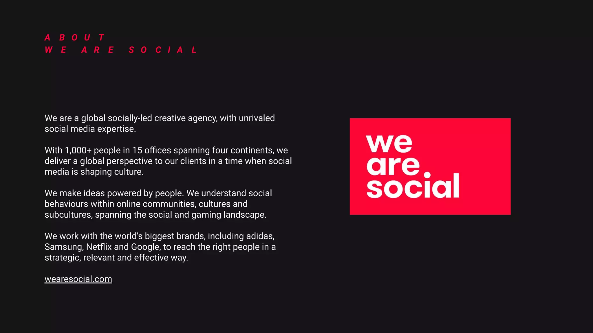 _DIGITAL2022_DIGITAL2022_DIGITAL2022_DIGITAL2022_DIGITAL2022_DIGITAL2022_DIGITAL2022_DIGITAL2022_DIGITAL2022_DIGITAL2022_DIGITAL2022_DIGITAL2022_DIGITAL2022_DIGITAL2022_DIGITAL2022_DIGITAL2022_DIGITAL2022_DIGITAL2022_DIGITAL2022_DIGITAL2022_DIGITAL2022_DIGITAL2022_DIGITAL2022_DIGITAL2022_DIGITAL2022_DIGITAL
2022_
DIGITAL2022_DIGITAL2022_DIGITAL2022_DIGITAL2022_DIGITAL2022_DIGITAL2022_DIGITAL2022_DIGITAL2022_DIGITAL2022_DIGITAL2022_DIGITAL2022_DIGITAL2022_DIGITAL2022_DIGITAL2022
_DIGITAL2022_DIGITAL2022_DIGITAL2022_DIGITAL2022_DIGITAL2022_DIGITAL2022_DIGITAL2022_DIGITAL2022_DIGITAL2022_DIGITAL2022_DIGITAL2022_DIGITAL2022_DIGITAL2022_DIGITAL2022_DIGITAL2022_DIGITAL2022_DIGITAL2022_DIGITAL2022_DIGITAL2022_DIGITAL2022_DIGITAL2022_DIGITAL2022_DIGITAL2022_DIGITAL2022_DIGITAL2022_DIGITAL
2022_
DIGITAL2022_DIGITAL2022_DIGITAL2022_DIGITAL2022_DIGITAL2022_DIGITAL2022_DIGITAL2022_DIGITAL2022_DIGITAL2022_DIGITAL2022_DIGITAL2022_DIGITAL2022_DIGITAL2022_DIGITAL2022
We are a global socially-led creative agency, with unrivaled
social media expertise.
With 1,000+ people in 15 oﬃces spanning four continents, we
deliver a global perspective to our clients in a time when social
media is shaping culture.
We make ideas powered by people. We understand social
behaviours within online communities, cultures and
subcultures, spanning the social and gaming landscape.
We work with the world’s biggest brands, including adidas,
Samsung, Netﬂix and Google, to reach the right people in a
strategic, relevant and effective way.
wearesocial.com
A B O U T
W E A R E S O C I A L
 