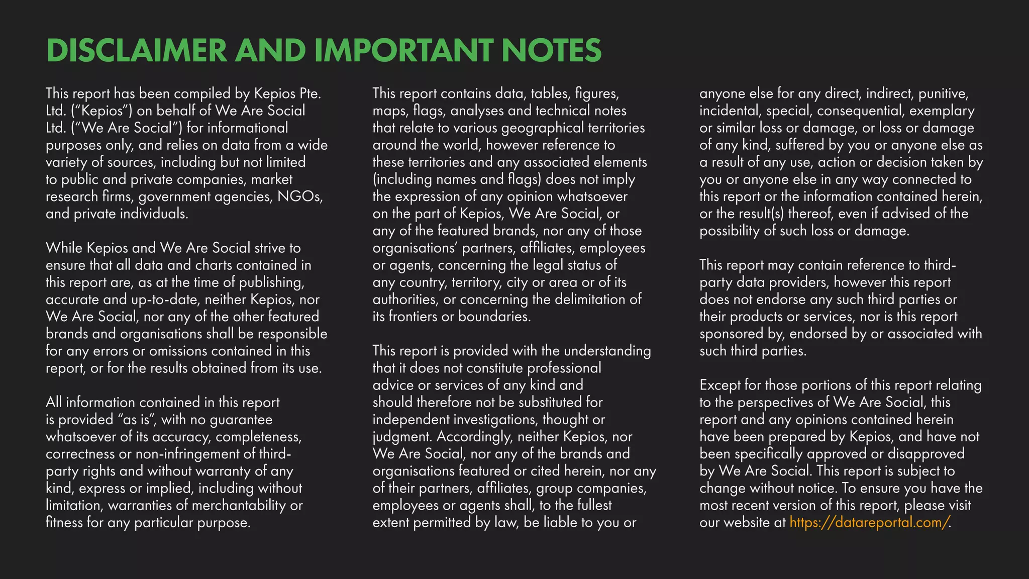 anyone else for any direct, indirect, punitive,
incidental, special, consequential, exemplary
or similar loss or damage, or loss or damage
of any kind, suffered by you or anyone else as
a result of any use, action or decision taken by
you or anyone else in any way connected to
this report or the information contained herein,
or the result(s) thereof, even if advised of the
possibility of such loss or damage.
This report may contain reference to third-
party data providers, however this report
does not endorse any such third parties or
their products or services, nor is this report
sponsored by, endorsed by or associated with
such third parties.
Except for those portions of this report relating
to the perspectives of We Are Social, this
report and any opinions contained herein
have been prepared by Kepios, and have not
been specifically approved or disapproved
by We Are Social. This report is subject to
change without notice. To ensure you have the
most recent version of this report, please visit
our website at https://datareportal.com/.
This report contains data, tables, figures,
maps, flags, analyses and technical notes
that relate to various geographical territories
around the world, however reference to
these territories and any associated elements
(including names and flags) does not imply
the expression of any opinion whatsoever
on the part of Kepios, We Are Social, or
any of the featured brands, nor any of those
organisations’ partners, affiliates, employees
or agents, concerning the legal status of
any country, territory, city or area or of its
authorities, or concerning the delimitation of
its frontiers or boundaries.
This report is provided with the understanding
that it does not constitute professional
advice or services of any kind and
should therefore not be substituted for
independent investigations, thought or
judgment. Accordingly, neither Kepios, nor
We Are Social, nor any of the brands and
organisations featured or cited herein, nor any
of their partners, affiliates, group companies,
employees or agents shall, to the fullest
extent permitted by law, be liable to you or
This report has been compiled by Kepios Pte.
Ltd. (“Kepios”) on behalf of We Are Social
Ltd. (“We Are Social”) for informational
purposes only, and relies on data from a wide
variety of sources, including but not limited
to public and private companies, market
research firms, government agencies, NGOs,
and private individuals.
While Kepios and We Are Social strive to
ensure that all data and charts contained in
this report are, as at the time of publishing,
accurate and up-to-date, neither Kepios, nor
We Are Social, nor any of the other featured
brands and organisations shall be responsible
for any errors or omissions contained in this
report, or for the results obtained from its use.
All information contained in this report
is provided “as is”, with no guarantee
whatsoever of its accuracy, completeness,
correctness or non-infringement of third-
party rights and without warranty of any
kind, express or implied, including without
limitation, warranties of merchantability or
fitness for any particular purpose.
DISCLAIMER AND IMPORTANT NOTES
 