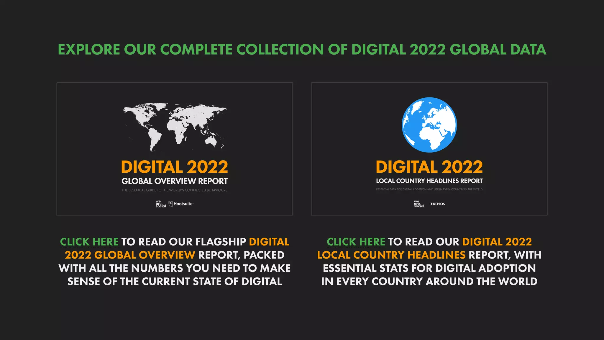 ESSENTIAL DATA FOR DIGITAL ADOPTION AND USE IN EVERY COUNTRY IN THE WORLD
DIGITAL 2022
LOCAL COUNTRY HEADLINES REPORT
THE ESSENTIAL GUIDE TO THE WORLD’S CONNECTED BEHAVIOURS
GLOBAL OVERVIEW REPORT
DIGITAL 2022
CLICK HERE TO READ OUR DIGITAL 2022
LOCAL COUNTRY HEADLINES REPORT, WITH
ESSENTIAL STATS FOR DIGITAL ADOPTION
IN EVERY COUNTRY AROUND THE WORLD
CLICK HERE TO READ OUR FLAGSHIP DIGITAL
2022 GLOBAL OVERVIEW REPORT, PACKED
WITH ALL THE NUMBERS YOU NEED TO MAKE
SENSE OF THE CURRENT STATE OF DIGITAL
EXPLORE OUR COMPLETE COLLECTION OF DIGITAL 2022 GLOBAL DATA
 