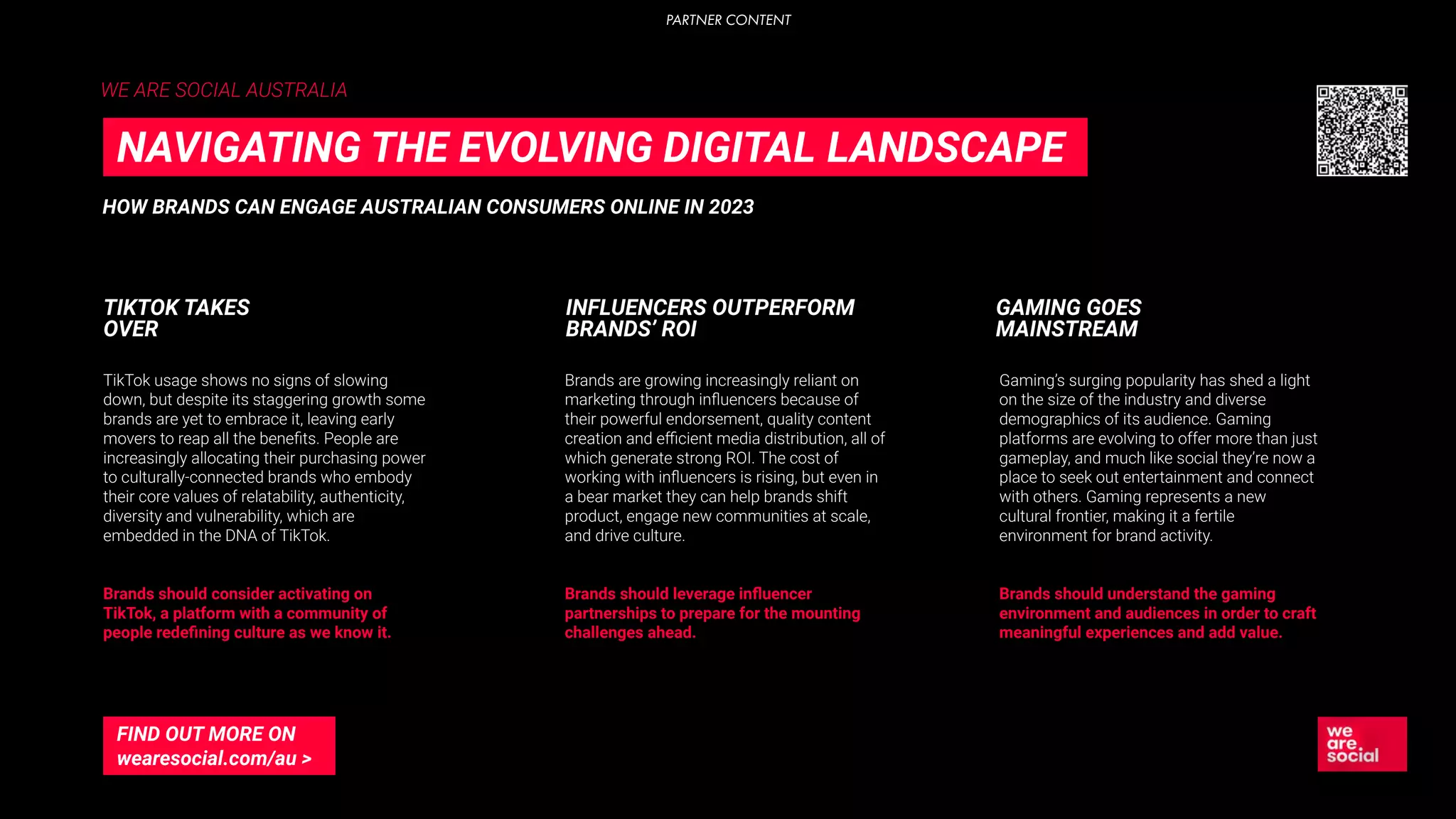 WE ARE SOCIAL AUSTRALIA
TikTok usage shows no signs of slowing
down, but despite its staggering growth some
brands are yet to embrace it, leaving early
movers to reap all the beneﬁts. People are
increasingly allocating their purchasing power
to culturally-connected brands who embody
their core values of relatability, authenticity,
diversity and vulnerability, which are
embedded in the DNA of TikTok.
Brands should consider activating on
TikTok, a platform with a community of
people redeﬁning culture as we know it.
TIKTOK TAKES
OVER
Brands are growing increasingly reliant on
marketing through inﬂuencers because of
their powerful endorsement, quality content
creation and eﬃcient media distribution, all of
which generate strong ROI. The cost of
working with inﬂuencers is rising, but even in
a bear market they can help brands shift
product, engage new communities at scale,
and drive culture.
Brands should leverage inﬂuencer
partnerships to prepare for the mounting
challenges ahead.
Gaming’s surging popularity has shed a light
on the size of the industry and diverse
demographics of its audience. Gaming
platforms are evolving to offer more than just
gameplay, and much like social they’re now a
place to seek out entertainment and connect
with others. Gaming represents a new
cultural frontier, making it a fertile
environment for brand activity.
Brands should understand the gaming
environment and audiences in order to craft
meaningful experiences and add value.
INFLUENCERS OUTPERFORM
BRANDS’ ROI
GAMING GOES
MAINSTREAM
HOW BRANDS CAN ENGAGE AUSTRALIAN CONSUMERS ONLINE IN 2023
NAVIGATING THE EVOLVING DIGITAL LANDSCAPE
FIND OUT MORE ON
wearesocial.com/au >
PARTNER CONTENT
 