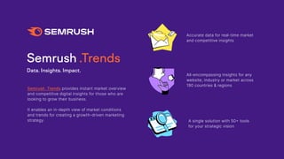 Semrush .Trends
Data. Insights. Impact.
Semrush .Trends provides instant market overview
and competitive digital insights for those who are
looking to grow their business.
It enables an in-depth view of market conditions
and trends for creating a growth-driven marketing
strategy.
All-encompassing insights for any
website, industry or market across
190 countries & regions
A single solution with 50+ tools
for your strategic vision
Accurate data for real-time market
and competitive insights
 