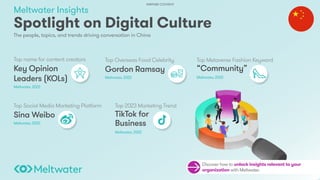 Meltwater Insights
The people, topics, and trends driving conversation in China
Spotlight on Digital Culture
Top Overseas Food Celebrity
Gordon Ramsay
Meltwater, 2022
Top Social Media Marketing Platform
Sina Weibo
Meltwater, 2022
Top name for content creators
Key Opinion
Leaders (KOLs)
Meltwater, 2022
Top Metaverse Fashion Keyword
“Community”
Meltwater, 2022
Top 2023 Marketing Trend
TikTok for
Business
Meltwater, 2022
Discover how to unlock insights relevant to your
organization with Meltwater.
PARTNER CONTENT
 