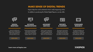 Learn more at kepios.com
LEARN MORE »
LEARN MORE »
LEARN MORE »
LEARN MORE »
LEARN MORE »
Go beyond headlines and
hypotheses to understand
what people are really doing
online, and turn insights into
actionable plans and results.
We research and produce
white-label content and co-
branded reports that offer
rich insights into what people
everywhere are doing online.
Add our team’s experience
and insight to your decision-
making. Available through
regular, retained advisory, or
ad hoc for one-off sessions.
Custom keynote presentations
that bring the latest digital
trends to life at conferences,
events, and private meetings,
whether online or in person.
Interactive briefings that
make it easy to keep track of
digital trends, and identify
how evolving behaviours
will impact future success.
CONSUMER
RESEARCH
REPORTS
& CONTENT
ADVISORY
SERVICES
KEYNOTE
PRESENTATIONS
DIGITAL
BRIEFINGS
In addition to producing the Global Digital Reports, we also offer:
Kepios helps the world understand what’s really happening online.
MAKE SENSE OF DIGITAL TRENDS
 