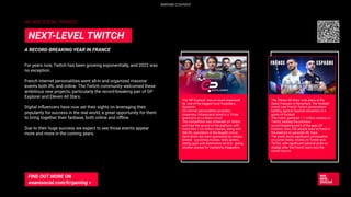 WE ARE SOCIAL FRANCE
For years now, Twitch has been growing exponentially, and 2022 was
no exception.
French internet personalities went all-in and organized massive
events both IRL and online. The Twitch community welcomed these
ambitious new projects, particularly the record-breaking pair of GP
Explorer and Eleven All Stars.
Digital inﬂuencers have now set their sights on leveraging their
popularity for success in the real world, a great opportunity for them
to bring together their fanbase, both online and oﬄine.
Due to their huge success we expect to see those events appear
more and more in the coming years.
A RECORD-BREAKING YEAR IN FRANCE
NEXT-LEVEL TWITCH
FIND OUT MORE ON
wearesocial.com/fr/gaming >
The ‘GP Explorer’ was an event organised
by one of the biggest local Youtubers,
Squeezie.
24 internet personalities (youtuber,
streamers, inﬂuencers) raced in a 15-lap
grand prix at Le Mans circuit.
The competition was streamed on Twitch
and beat the record on the platform, with
more than 1.04 million viewers, along with
40k IRL spectators at the Bugatti circuit.
Each driver duo were sponsored by various
brands - upcoming movies, video games,
dating apps and automotive service - giving
another avenue for marketing integration.
The ‘Eleven All Stars’ took place at the
Stade Français in November. The football
match saw French Twitch personalities
battling against Spanish streamers in a
game of football.
The match garnered 1.1 million viewers on
Twitch, beating the previous
record-breaking event of the year, GP
Explorer. Also, 20k people were on hand in
the stadium to generate IRL hype.
The event drove signiﬁcant conversation
on social media, mostly on Twitter and
TikTok, with signiﬁcant national pride on
display after the French team won the
match two-nil.
PARTNER CONTENT
 