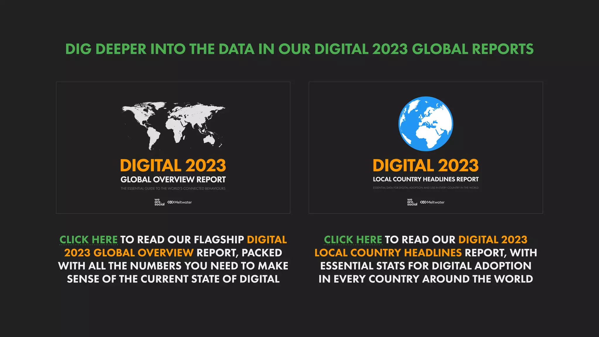 ESSENTIAL DATA FOR DIGITAL ADOPTION AND USE IN EVERY COUNTRY IN THE WORLD
DIGITAL 2023
LOCAL COUNTRY HEADLINES REPORT
THE ESSENTIAL GUIDE TO THE WORLD’S CONNECTED BEHAVIOURS
GLOBAL OVERVIEW REPORT
DIGITAL 2023
CLICK HERE TO READ OUR DIGITAL 2023
LOCAL COUNTRY HEADLINES REPORT, WITH
ESSENTIAL STATS FOR DIGITAL ADOPTION
IN EVERY COUNTRY AROUND THE WORLD
CLICK HERE TO READ OUR FLAGSHIP DIGITAL
2023 GLOBAL OVERVIEW REPORT, PACKED
WITH ALL THE NUMBERS YOU NEED TO MAKE
SENSE OF THE CURRENT STATE OF DIGITAL
DIG DEEPER INTO THE DATA IN OUR DIGITAL 2023 GLOBAL REPORTS
 