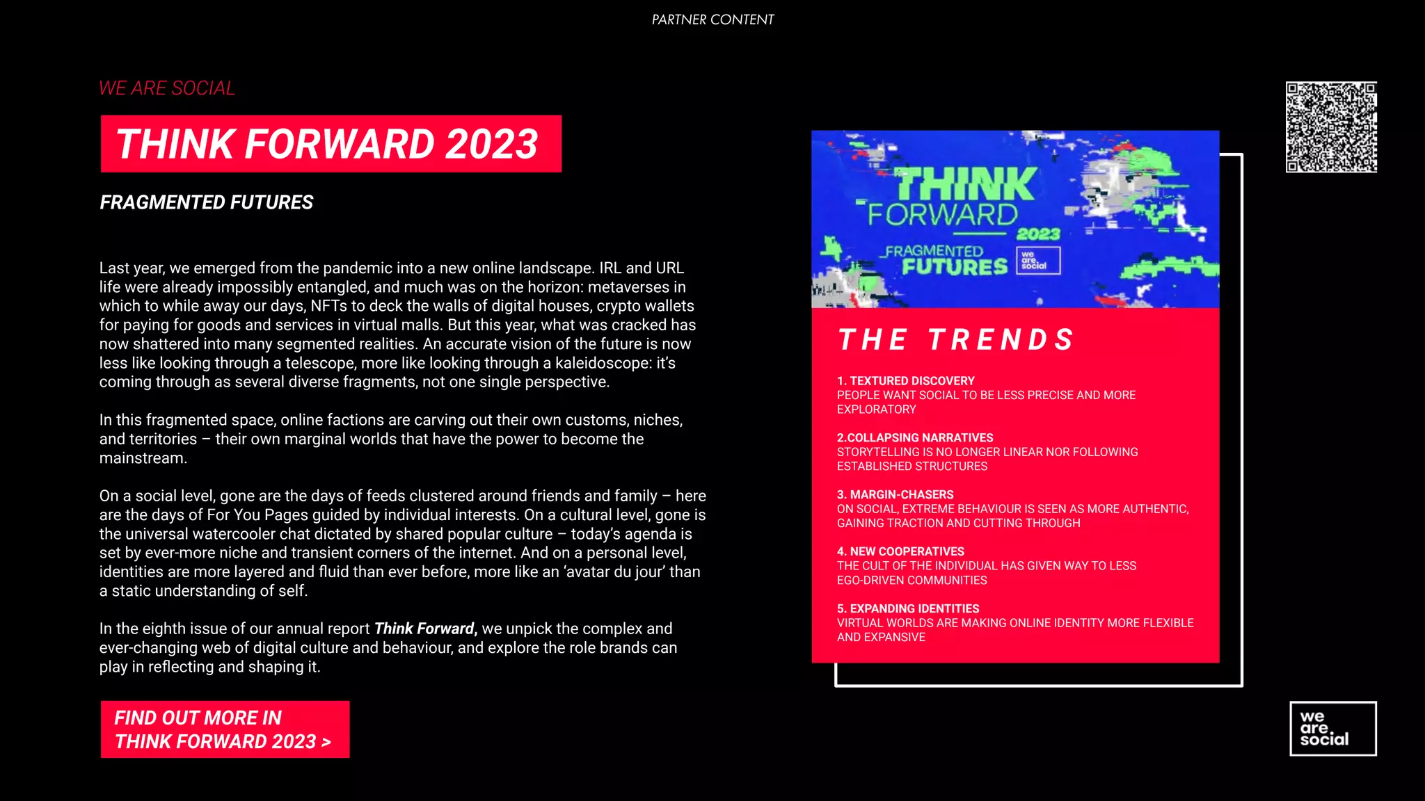 Last year, we emerged from the pandemic into a new online landscape. IRL and URL
life were already impossibly entangled, and much was on the horizon: metaverses in
which to while away our days, NFTs to deck the walls of digital houses, crypto wallets
for paying for goods and services in virtual malls. But this year, what was cracked has
now shattered into many segmented realities. An accurate vision of the future is now
less like looking through a telescope, more like looking through a kaleidoscope: it’s
coming through as several diverse fragments, not one single perspective.
In this fragmented space, online factions are carving out their own customs, niches,
and territories – their own marginal worlds that have the power to become the
mainstream.
On a social level, gone are the days of feeds clustered around friends and family – here
are the days of For You Pages guided by individual interests. On a cultural level, gone is
the universal watercooler chat dictated by shared popular culture – today’s agenda is
set by ever-more niche and transient corners of the internet. And on a personal level,
identities are more layered and ﬂuid than ever before, more like an ‘avatar du jour’ than
a static understanding of self.
In the eighth issue of our annual report Think Forward, we unpick the complex and
ever-changing web of digital culture and behaviour, and explore the role brands can
play in reﬂecting and shaping it.
T H E T R E N D S
1. TEXTURED DISCOVERY
PEOPLE WANT SOCIAL TO BE LESS PRECISE AND MORE
EXPLORATORY
2.COLLAPSING NARRATIVES
STORYTELLING IS NO LONGER LINEAR NOR FOLLOWING
ESTABLISHED STRUCTURES
3. MARGIN-CHASERS
ON SOCIAL, EXTREME BEHAVIOUR IS SEEN AS MORE AUTHENTIC,
GAINING TRACTION AND CUTTING THROUGH
4. NEW COOPERATIVES
THE CULT OF THE INDIVIDUAL HAS GIVEN WAY TO LESS
EGO-DRIVEN COMMUNITIES
5. EXPANDING IDENTITIES
VIRTUAL WORLDS ARE MAKING ONLINE IDENTITY MORE FLEXIBLE
AND EXPANSIVE
WE ARE SOCIAL
FRAGMENTED FUTURES
THINK FORWARD 2023
FIND OUT MORE IN
THINK FORWARD 2023 >
PARTNER CONTENT
 