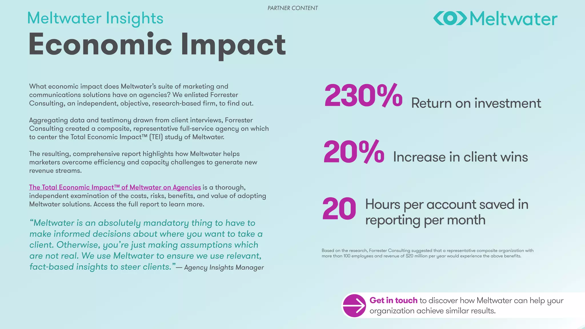 Meltwater Insights
Economic Impact
Get in touch to discover how Meltwater can help your
organization achieve similar results.
What economic impact does Meltwater’s suite of marketing and
communications solutions have on agencies? We enlisted Forrester
Consulting, an independent, objective, research-based firm, to find out.
Aggregating data and testimony drawn from client interviews, Forrester
Consulting created a composite, representative full-service agency on which
to center the Total Economic Impact™ (TEI) study of Meltwater.
The resulting, comprehensive report highlights how Meltwater helps
marketers overcome efficiency and capacity challenges to generate new
revenue streams.
The Total Economic Impact™ of Meltwater on Agencies is a thorough,
independent examination of the costs, risks, benefits, and value of adopting
Meltwater solutions. Access the full report to learn more.
“Meltwater is an absolutely mandatory thing to have to
make informed decisions about where you want to take a
client. Otherwise, you’re just making assumptions which
are not real. We use Meltwater to ensure we use relevant,
fact-based insights to steer clients.”— Agency Insights Manager
230%
20%
20
Return on investment
Increase in client wins
Hours per account saved in
reporting per month
Based on the research, Forrester Consulting suggested that a representative composite organization with
more than 100 employees and revenue of $20 million per year would experience the above benefits.
PARTNER CONTENT
 