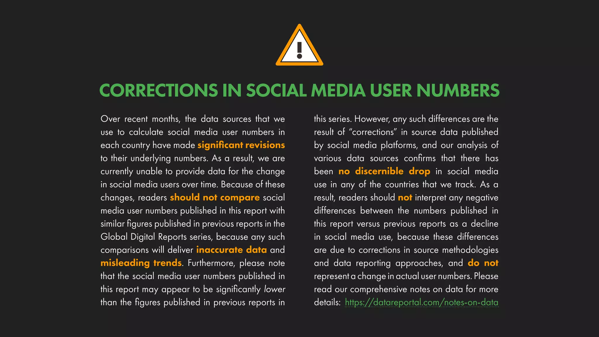 !
CORRECTIONS IN SOCIAL MEDIA USER NUMBERS
Over recent months, the data sources that we
use to calculate social media user numbers in
each country have made significant revisions
to their underlying numbers. As a result, we are
currently unable to provide data for the change
in social media users over time. Because of these
changes, readers should not compare social
media user numbers published in this report with
similar figures published in previous reports in the
Global Digital Reports series, because any such
comparisons will deliver inaccurate data and
misleading trends. Furthermore, please note
that the social media user numbers published in
this report may appear to be significantly lower
than the figures published in previous reports in
this series. However, any such differences are the
result of “corrections” in source data published
by social media platforms, and our analysis of
various data sources confirms that there has
been no discernible drop in social media
use in any of the countries that we track. As a
result, readers should not interpret any negative
differences between the numbers published in
this report versus previous reports as a decline
in social media use, because these differences
are due to corrections in source methodologies
and data reporting approaches, and do not
representachangeinactualusernumbers.Please
read our comprehensive notes on data for more
details: https://datareportal.com/notes-on-data
 