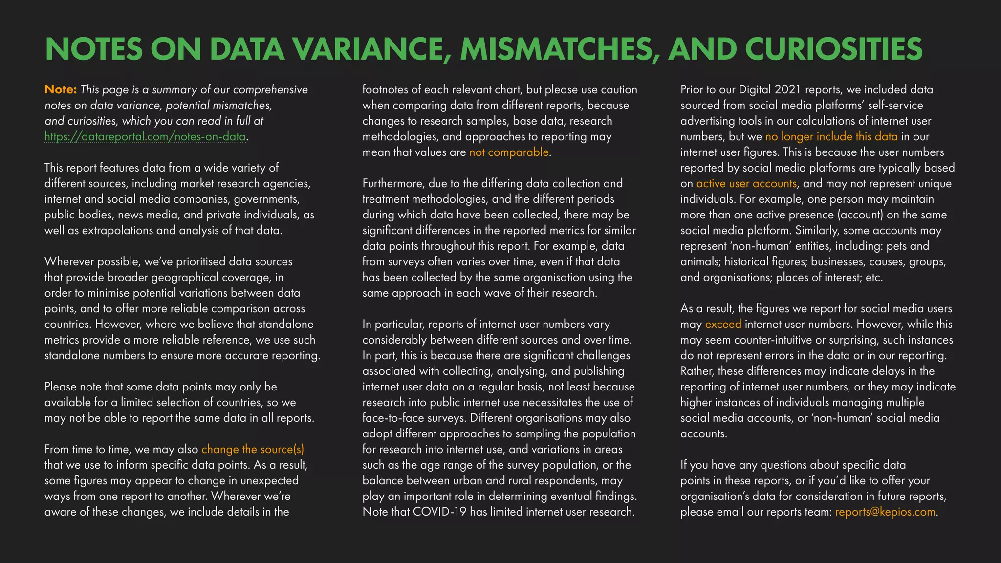 Prior to our Digital 2021 reports, we included data
sourced from social media platforms’ self-service
advertising tools in our calculations of internet user
numbers, but we no longer include this data in our
internet user figures. This is because the user numbers
reported by social media platforms are typically based
on active user accounts, and may not represent unique
individuals. For example, one person may maintain
more than one active presence (account) on the same
social media platform. Similarly, some accounts may
represent ‘non-human’ entities, including: pets and
animals; historical figures; businesses, causes, groups,
and organisations; places of interest; etc.
As a result, the figures we report for social media users
may exceed internet user numbers. However, while this
may seem counter-intuitive or surprising, such instances
do not represent errors in the data or in our reporting.
Rather, these differences may indicate delays in the
reporting of internet user numbers, or they may indicate
higher instances of individuals managing multiple
social media accounts, or ‘non-human’ social media
accounts.
If you have any questions about specific data
points in these reports, or if you’d like to offer your
organisation’s data for consideration in future reports,
please email our reports team: reports@kepios.com.
footnotes of each relevant chart, but please use caution
when comparing data from different reports, because
changes to research samples, base data, research
methodologies, and approaches to reporting may
mean that values are not comparable.
Furthermore, due to the differing data collection and
treatment methodologies, and the different periods
during which data have been collected, there may be
significant differences in the reported metrics for similar
data points throughout this report. For example, data
from surveys often varies over time, even if that data
has been collected by the same organisation using the
same approach in each wave of their research.
In particular, reports of internet user numbers vary
considerably between different sources and over time.
In part, this is because there are significant challenges
associated with collecting, analysing, and publishing
internet user data on a regular basis, not least because
research into public internet use necessitates the use of
face-to-face surveys. Different organisations may also
adopt different approaches to sampling the population
for research into internet use, and variations in areas
such as the age range of the survey population, or the
balance between urban and rural respondents, may
play an important role in determining eventual findings.
Note that COVID-19 has limited internet user research.
Note: This page is a summary of our comprehensive
notes on data variance, potential mismatches,
and curiosities, which you can read in full at
https://datareportal.com/notes-on-data.
This report features data from a wide variety of
different sources, including market research agencies,
internet and social media companies, governments,
public bodies, news media, and private individuals, as
well as extrapolations and analysis of that data.
Wherever possible, we’ve prioritised data sources
that provide broader geographical coverage, in
order to minimise potential variations between data
points, and to offer more reliable comparison across
countries. However, where we believe that standalone
metrics provide a more reliable reference, we use such
standalone numbers to ensure more accurate reporting.
Please note that some data points may only be
available for a limited selection of countries, so we
may not be able to report the same data in all reports.
From time to time, we may also change the source(s)
that we use to inform specific data points. As a result,
some figures may appear to change in unexpected
ways from one report to another. Wherever we’re
aware of these changes, we include details in the
NOTES ON DATA VARIANCE, MISMATCHES, AND CURIOSITIES
 