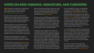 Prior to our Digital 2021 reports, we included data
sourced from social media platforms’ self-service
advertising tools in our calculations of internet user
numbers, but we no longer include this data in our
internet user figures. This is because the user numbers
reported by social media platforms are typically based
on active user accounts, and may not represent unique
individuals. For example, one person may maintain
more than one active presence (account) on the same
social media platform. Similarly, some accounts may
represent ‘non-human’ entities, including: pets and
animals; historical figures; businesses, causes, groups,
and organisations; places of interest; etc.
As a result, the figures we report for social media users
may exceed internet user numbers. However, while this
may seem counter-intuitive or surprising, such instances
do not represent errors in the data or in our reporting.
Rather, these differences may indicate delays in the
reporting of internet user numbers, or they may indicate
higher instances of individuals managing multiple
social media accounts, or ‘non-human’ social media
accounts.
If you have any questions about specific data
points in these reports, or if you’d like to offer your
organisation’s data for consideration in future reports,
please email our reports team: reports@kepios.com.
footnotes of each relevant chart, but please use caution
when comparing data from different reports, because
changes to research samples, base data, research
methodologies, and approaches to reporting may
mean that values are not comparable.
Furthermore, due to the differing data collection and
treatment methodologies, and the different periods
during which data have been collected, there may be
significant differences in the reported metrics for similar
data points throughout this report. For example, data
from surveys often varies over time, even if that data
has been collected by the same organisation using the
same approach in each wave of their research.
In particular, reports of internet user numbers vary
considerably between different sources and over time.
In part, this is because there are significant challenges
associated with collecting, analysing, and publishing
internet user data on a regular basis, not least because
research into public internet use necessitates the use of
face-to-face surveys. Different organisations may also
adopt different approaches to sampling the population
for research into internet use, and variations in areas
such as the age range of the survey population, or the
balance between urban and rural respondents, may
play an important role in determining eventual findings.
Note that COVID-19 has limited internet user research.
Note: This page is a summary of our comprehensive
notes on data variance, potential mismatches,
and curiosities, which you can read in full at
https://datareportal.com/notes-on-data.
This report features data from a wide variety of
different sources, including market research agencies,
internet and social media companies, governments,
public bodies, news media, and private individuals, as
well as extrapolations and analysis of that data.
Wherever possible, we’ve prioritised data sources
that provide broader geographical coverage, in
order to minimise potential variations between data
points, and to offer more reliable comparison across
countries. However, where we believe that standalone
metrics provide a more reliable reference, we use such
standalone numbers to ensure more accurate reporting.
Please note that some data points may only be
available for a limited selection of countries, so we
may not be able to report the same data in all reports.
From time to time, we may also change the source(s)
that we use to inform specific data points. As a result,
some figures may appear to change in unexpected
ways from one report to another. Wherever we’re
aware of these changes, we include details in the
NOTES ON DATA VARIANCE, MISMATCHES, AND CURIOSITIES
 