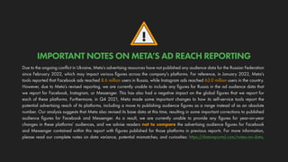!
Due to the ongoing conflict in Ukraine, Meta’s advertising resources have not published any audience data for the Russian Federation
since February 2022, which may impact various figures across the company’s platforms. For reference, in January 2022, Meta’s
tools reported that Facebook ads reached 8.6 million users in Russia, while Instagram ads reached 63.0 million users in the country.
However, due to Meta’s revised reporting, we are currently unable to include any figures for Russia in the ad audience data that
we report for Facebook, Instagram, or Messenger. This has also had a negative impact on the global figures that we report for
each of these platforms. Furthermore, in Q4 2021, Meta made some important changes to how its self-service tools report the
potential advertising reach of its platforms, including a move to publishing audience figures as a range instead of as an absolute
number. Our analysis suggests that Meta also revised its base data at this time, resulting in some important corrections to published
audience figures for Facebook and Messenger. As a result, we are currently unable to provide any figures for year-on-year
changes in these platforms’ audiences, and we advise readers not to compare the advertising audience figures for Facebook
and Messenger contained within this report with figures published for those platforms in previous reports. For more information,
please read our complete notes on data variance, potential mismatches, and curiosities: https://datareportal.com/notes-on-data.
IMPORTANT NOTES ON META’S AD REACH REPORTING
 
