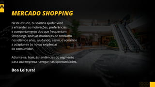 Neste estudo, buscamos ajudar você
a entender as motivações, preferências
e comportamento dos que frequentam
Shoppings, após as mudanças de consumo
nos últimos anos, ajudando, assim, o comércio
a adaptar-se às novas exigências
do consumidor.
Adiante-se, hoje, às tendências do segmento
para sua empresa navegar nas oportunidades.
Boa Leitura!
MERCADO SHOPPING
 