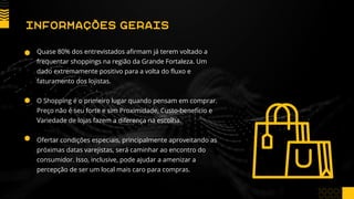 Quase 80% dos entrevistados afirmam já terem voltado a
frequentar shoppings na região da Grande Fortaleza. Um
dado extremamente positivo para a volta do fluxo e
faturamento dos lojistas.
O Shopping é o primeiro lugar quando pensam em comprar.
Preço não é seu forte e sim Proximidade, Custo-benefício e
Variedade de lojas fazem a diferença na escolha.
Ofertar condições especiais, principalmente aproveitando as
próximas datas varejistas, será caminhar ao encontro do
consumidor. Isso, inclusive, pode ajudar a amenizar a
percepção de ser um local mais caro para compras.
INFORMAÇÕES GERAIS
 