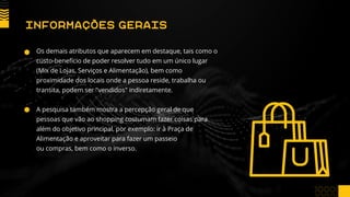 Os demais atributos que aparecem em destaque, tais como o
custo-benefício de poder resolver tudo em um único lugar
(Mix de Lojas, Serviços e Alimentação), bem como
proximidade dos locais onde a pessoa reside, trabalha ou
transita, podem ser "vendidos" indiretamente.
A pesquisa também mostra a percepção geral de que
pessoas que vão ao shopping costumam fazer coisas para
além do objetivo principal, por exemplo: ir à Praça de
Alimentação e aproveitar para fazer um passeio
ou compras, bem como o inverso.
INFORMAÇÕES GERAIS
 