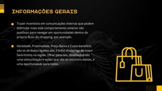 Trazer incentivos em comunicações internas que podem
estimular mais este comportamento anterior são
positivos para navegar em oportunidades dentro do
próprio fluxo do shopping, por exemplo.
Variedade, Proximidade, Preço Baixo e Custo-benefício
são os atributos ligados aos 3 (três) shoppings de maior
favoritismo na região. Olhar para tais, desenvolvendo
uma comunicação e ações que vão ao encontro destes, é
uma oportunidade para todos.
INFORMAÇÕES GERAIS
 