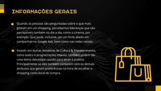 Quando as pessoas são perguntadas sobre o que mais
gostam em um shopping, percebemos lideranças que são
perceptíveis também no dia a dia, como o cinema, por
exemplo. Que pode, inclusive, ser um forte aliado em
campanhas no Google Ads, bem como nas redes sociais.
Investir em outras temáticas de Cultura & Entretenimento,
como teatro e programações infantis, também podem ser
uma ótima estratégia casada para atrair o público.
Principalmente se eles também contarem com os demais
atributos que geram preferências na hora de escolher o
shopping como local de compra.
INFORMAÇÕES GERAIS
 