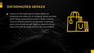 Embora as informações gerais estejam ligadas ao
comportamento direto em um shopping, lojistas que estão
dentro destes equipamentos podem e devem, também,
trazer os atributos positivos, em destaque na pesquisa,
para a comunicação de seus negócios, adaptando-se, ao
meio comercial e de comportamento dos consumidores.
INFORMAÇÕES GERAIS
 