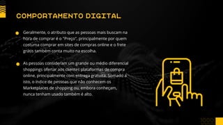 Geralmente, o atributo que as pessoas mais buscam na
hora de comprar é o "Preço", principalmente por quem
costuma comprar em sites de compras online e o frete
grátis também conta muito na escolha.
As pessoas consideram um grande ou médio diferencial
shoppings ofertar aos clientes plataformas de compra
online, principalmente com entrega gratuita. Somado a
isto, o índice de pessoas que não conhecem os
Marketplaces de shopping ou, embora conheçam,
nunca tenham usado também é alto.
COMPORTAMENTO DIGITAL
 
