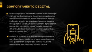 Os shoppings que já possuem este serviço precisam divulgar
mais, pensando em colocar o shopping em um patamar de
concorrência mais elevado. Pontos interessantes a serem
explorados também são os atributos ligados ao shopping
físico, para não cair em um oceano vermelho digital e serem
comparados com plataformas de modelos de negócios
diferentes, tendo os objetivos, os benefícios e as vantagens
claras na comunicação.
Intensificar a comunicação da plataforma para os clientes
que não conhecem ou não compraram, cruzando com os
itens que os fariam comprar pela primeira vez, é uma
oportunidade para estimular a primeira compra.
COMPORTAMENTO DIGITAL
 
