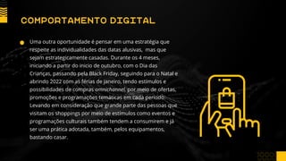 Uma outra oportunidade é pensar em uma estratégia que
respeite as individualidades das datas alusivas, mas que
sejam estrategicamente casadas. Durante os 4 meses,
iniciando a partir do inicio de outubro, com o Dia das
Crianças, passando pela Black Friday, seguindo para o Natal e
abrindo 2022 com as férias de janeiro, tendo estímulos e
possibilidades de compras omnichannel, por meio de ofertas,
promoções e programações temáticas em cada período.
Levando em consideração que grande parte das pessoas que
visitam os shoppings por meio de estímulos como eventos e
programações culturais também tendem a consumirem e já
ser uma prática adotada, também, pelos equipamentos,
bastando casar.
COMPORTAMENTO DIGITAL
 