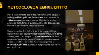 METODOLOGIA EBMQUINTTO
Para o levantamento dos dados, realizamos uma pesquisa
na Região Metropolitana de Fortaleza, com amostra de
155 respondentes, no período de 29 de junho a 02 de
agosto de 2021, tendo o questionário sendo disparado por
um site especialista em pesquisas online.
Buscamos entender melhor o perfil de consumo físico e
digital dentro dos equipamentos, as preferências, bem como
a intenção de compras para o 2º semestre de 2021. Para
complemento de informações, cruzamos as respostas com
dados secundários oriundos de outras pesquisas e
matérias publicadas levantadas nos principais portais de
notícias do país.
 